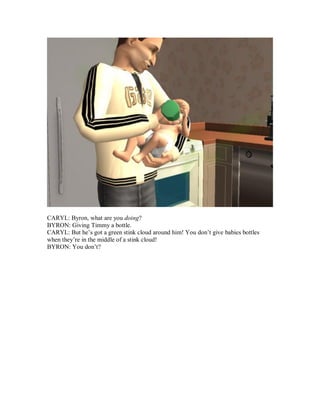 CARYL: Byron, what are you doing?
BYRON: Giving Timmy a bottle.
CARYL: But he’s got a green stink cloud around him! You don’t give babies bottles
when they’re in the middle of a stink cloud!
BYRON: You don’t?
 