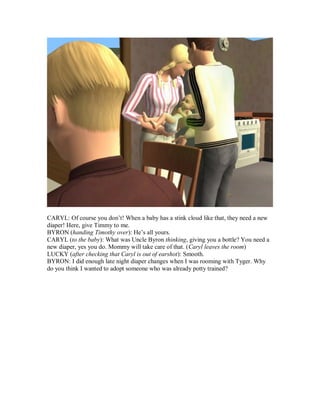 CARYL: Of course you don’t! When a baby has a stink cloud like that, they need a new
diaper! Here, give Timmy to me.
BYRON (handing Timothy over): He’s all yours.
CARYL (to the baby): What was Uncle Byron thinking, giving you a bottle? You need a
new diaper, yes you do. Mommy will take care of that. (Caryl leaves the room)
LUCKY (after checking that Caryl is out of earshot): Smooth.
BYRON: I did enough late night diaper changes when I was rooming with Tyger. Why
do you think I wanted to adopt someone who was already potty trained?
 