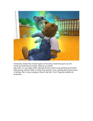 Fortunately, despite the criminal neglect of the nanny, Sarah Jane grew up well.
I think she looks like her mother. What do you think?
She really is a very happy child, although she does tend to waste perfectly good Smart
Milk playing with her teddy or sitting in her parents’ room watching them sleep instead
of skilling. She’s always singing to herself, that little “la-la” thing that toddlers do
sometimes.
 