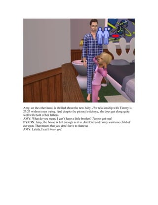 Amy, on the other hand, is thrilled about the new baby. Her relationship with Timmy is
23/23 without even trying. And despite the pictoral evidence, she does get along quite
well with both of her fathers.
AMY: What do you mean, I can’t have a little brother? Tyrone got one!
BYRON: Amy, the house is full enough as it is. And Dad and I only want one child of
our own. That means that you don’t have to share us –
AMY: Lalala, I can’t hear you!
 