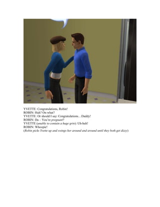 YVETTE: Congratulations, Robin!
ROBIN: Huh? On what?
YVETTE: Or should I say: Congratulations…Daddy!
ROBIN: Da – You’re pregnant?
YVETTE (unable to contain a huge grin): Uh-huh!
ROBIN: Whoopie!
(Robin picks Yvette up and swings her around and around until they both get dizzy)
 