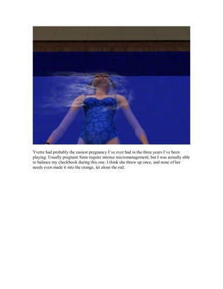 Yvette had probably the easiest pregnancy I’ve ever had in the three years I’ve been
playing. Usually pregnant Sims require intense micromanagement, but I was actually able
to balance my checkbook during this one. I think she threw up once, and none of her
needs even made it into the orange, let alone the red.
 