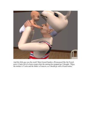 And this little guy was the result! Meet Gerard Sanders. (Pronounced like the French
actor.) I had a bit of a brain cramp when the naming box popped up: I thought, “Okay,
the mother is Yvette and the father is Francois, so I should go with a French name.”
 