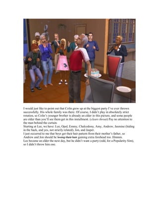 I would just like to point out that Colin grew up at the biggest party I’ve ever thrown
successfully. His whole family was there. Of course, I didn’t play in absolutely strict
rotation, so Colin’s younger brother is already an elder in this picture, and some people
are older than you’ll see them get in this installment. (clears throat) Pay no attention to
the man behind the curtain.
Starting at Lee, we have: Lee, Opal, Emmy, Chalcedony, Amy, Andrew, Jasmine (hiding
in the back, and yes, not strictly related), Jon, and Jasper.
I just occurred to me that boys get their hair pattern from their mother’s father, so
Andrew and Jon should be losing their hair gaining extra forehead too. Hmmm.
Lee became an elder the next day, but he didn’t want a party (odd, for a Popularity Sim),
so I didn’t throw him one.
 