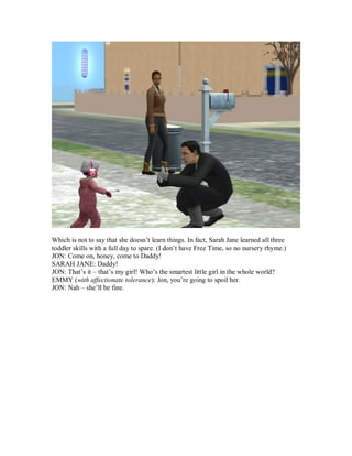 Which is not to say that she doesn’t learn things. In fact, Sarah Jane learned all three
toddler skills with a full day to spare. (I don’t have Free Time, so no nursery rhyme.)
JON: Come on, honey, come to Daddy!
SARAH JANE: Daddy!
JON: That’s it – that’s my girl! Who’s the smartest little girl in the whole world?
EMMY (with affectionate tolerance): Jon, you’re going to spoil her.
JON: Nah – she’ll be fine.
 