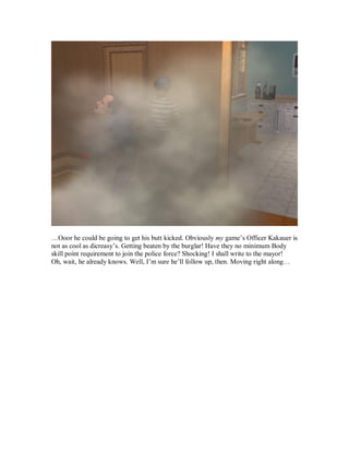 …Ooor he could be going to get his butt kicked. Obviously my game’s Officer Kakauer is
not as cool as dicreasy’s. Getting beaten by the burglar! Have they no minimum Body
skill point requirement to join the police force? Shocking! I shall write to the mayor!
Oh, wait, he already knows. Well, I’m sure he’ll follow up, then. Moving right along…
 