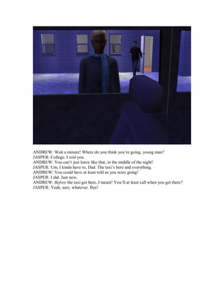 ANDREW: Wait a minute! Where do you think you’re going, young man?
JASPER: College. I told you.
ANDREW: You can’t just leave like that, in the middle of the night!
JASPER: Um, I kinda have to, Dad. The taxi’s here and everything.
ANDREW: You could have at least told us you were going!
JASPER: I did. Just now.
ANDREW: Before the taxi got here, I meant! You’ll at least call when you get there?
JASPER: Yeah, sure, whatever. Bye!
 