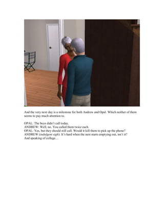 And the very next day is a milestone for both Andrew and Opal. Which neither of them
seems to pay much attention to.
OPAL: The boys didn’t call today.
ANDREW: Well, no. You called them twice each.
OPAL: Yes, but they should still call. Would it kill them to pick up the phone?
ANDREW (indulgent sigh): It’s hard when the nest starts emptying out, isn’t it?
And speaking of college…
 