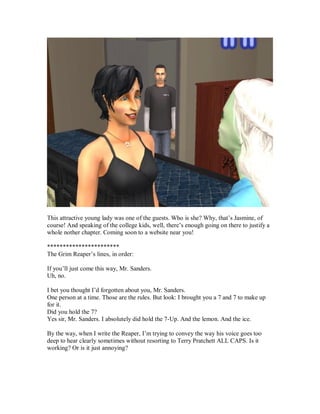 This attractive young lady was one of the guests. Who is she? Why, that’s Jasmine, of
course! And speaking of the college kids, well, there’s enough going on there to justify a
whole nother chapter. Coming soon to a website near you!
***********************
The Grim Reaper’s lines, in order:
If you’ll just come this way, Mr. Sanders.
Uh, no.
I bet you thought I’d forgotten about you, Mr. Sanders.
One person at a time. Those are the rules. But look: I brought you a 7 and 7 to make up
for it.
Did you hold the 7?
Yes sir, Mr. Sanders. I absolutely did hold the 7-Up. And the lemon. And the ice.
By the way, when I write the Reaper, I’m trying to convey the way his voice goes too
deep to hear clearly sometimes without resorting to Terry Pratchett ALL CAPS. Is it
working? Or is it just annoying?
 