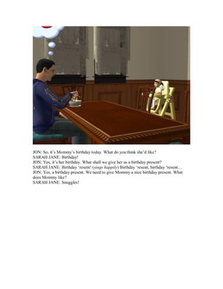JON: So, it’s Mommy’s birthday today. What do you think she’d like?
SARAH JANE: Birthday!
JON: Yes, it’s her birthday. What shall we give her as a birthday present?
SARAH JANE: Birthday ‘resent! (sings happily) Birthday ‘resent, birthday ‘resent…
JON: Yes, a birthday present. We need to give Mommy a nice birthday present. What
does Mommy like?
SARAH JANE: Snuggles!
 