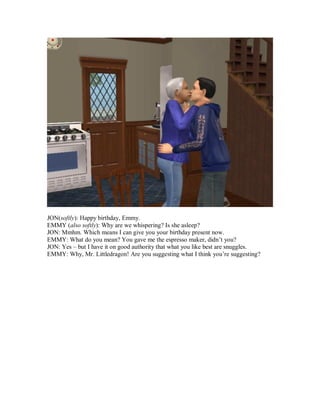 JON(softly): Happy birthday, Emmy.
EMMY (also softly): Why are we whispering? Is she asleep?
JON: Mmhm. Which means I can give you your birthday present now.
EMMY: What do you mean? You gave me the espresso maker, didn’t you?
JON: Yes – but I have it on good authority that what you like best are snuggles.
EMMY: Why, Mr. Littledragon! Are you suggesting what I think you’re suggesting?
 