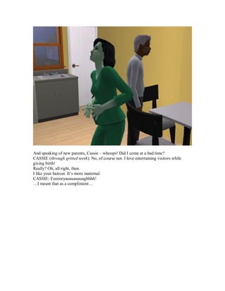 And speaking of new parents, Cassie – whoops! Did I come at a bad time?
CASSIE (through gritted teeth): No, of course not. I love entertaining visitors while
giving birth!
Really? Oh, all right, then.
I like your haircut. It’s more maternal.
CASSIE: Eeeeeeyauauauauaghhhh!
…I meant that as a compliment…
 