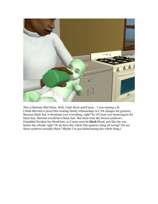 This is Bertram McClellan. Well, I had Alvin and Cassie – I was missing a B.
I think Bertram is proof that creating family relationships in CAS changes the genetics.
Because black hair is dominant over everything, right? So if Cassie was homozygous for
black hair, Bertram would have black hair. But those look like brown eyebrows.
Granddad Zeeshan has blond hair, so Cassie must be black/blond, just like she was
before the rebuild, right? Or do have this whole Sim-genetics thing all wrong? (Or are
those eyebrows actually black? Maybe I’m just hallucinating this whole thing.)
 