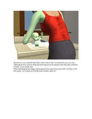 Bertram is a very cheerful little fella. I don’t know that I’ve heard him cry even once.
Although he does seem to think that throwing up on his parents when they play with him
is funny. Every single time.
What with keeping him happy and keeping Cassie and Alvin clean, that’s all there is for
this family. Let’s check in with Bertram’s auntie, shall we?
 
