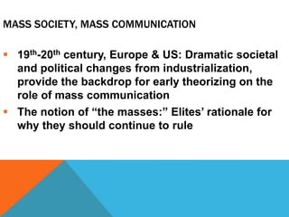 MASS SOCIETY, MASS COMMUNICATION
 19th-20th century, Europe & US: Dramatic societal
and political changes from industrialization,
provide the backdrop for early theorizing on the
role of mass communication
 The notion of “the masses:” Elites’ rationale for
why they should continue to rule
 