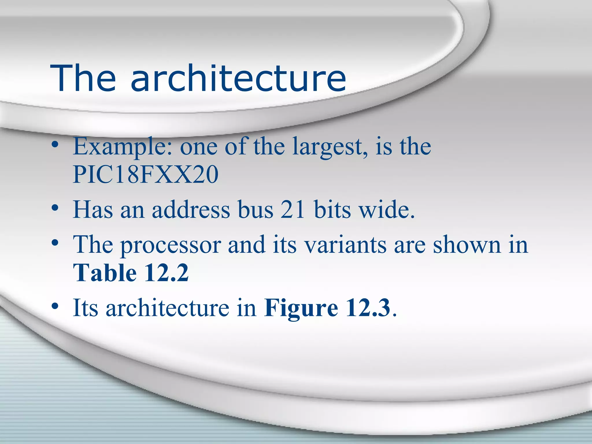 The architecture
• Example: one of the largest, is the
PIC18FXX20
• Has an address bus 21 bits wide.
• The processor and its variants are shown in
Table 12.2
• Its architecture in Figure 12.3.
 