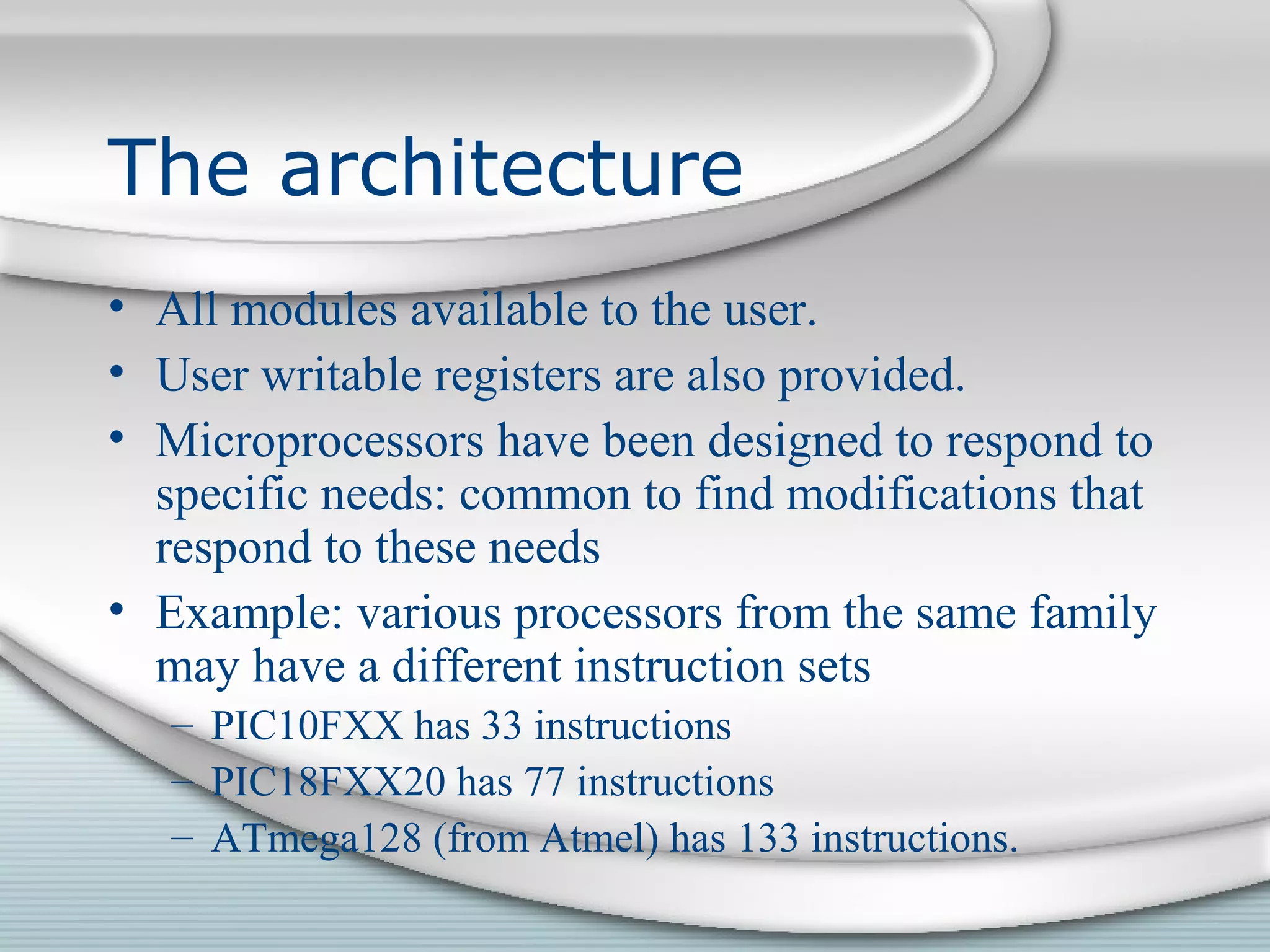 The architecture
• All modules available to the user.
• User writable registers are also provided.
• Microprocessors have been designed to respond to
specific needs: common to find modifications that
respond to these needs
• Example: various processors from the same family
may have a different instruction sets
– PIC10FXX has 33 instructions
– PIC18FXX20 has 77 instructions
– ATmega128 (from Atmel) has 133 instructions.
 