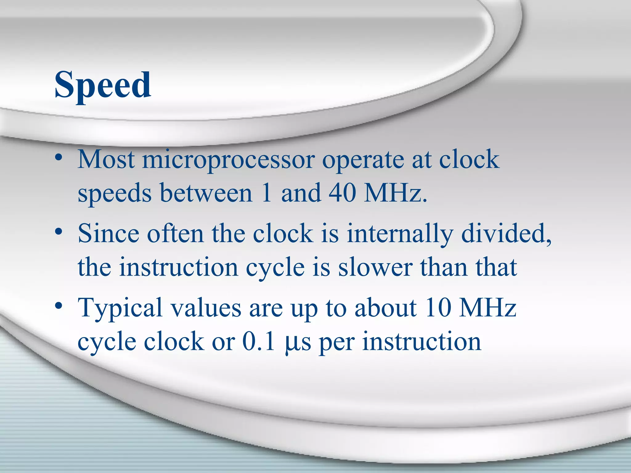 Speed
• Most microprocessor operate at clock
speeds between 1 and 40 MHz.
• Since often the clock is internally divided,
the instruction cycle is slower than that
• Typical values are up to about 10 MHz
cycle clock or 0.1 µs per instruction
 