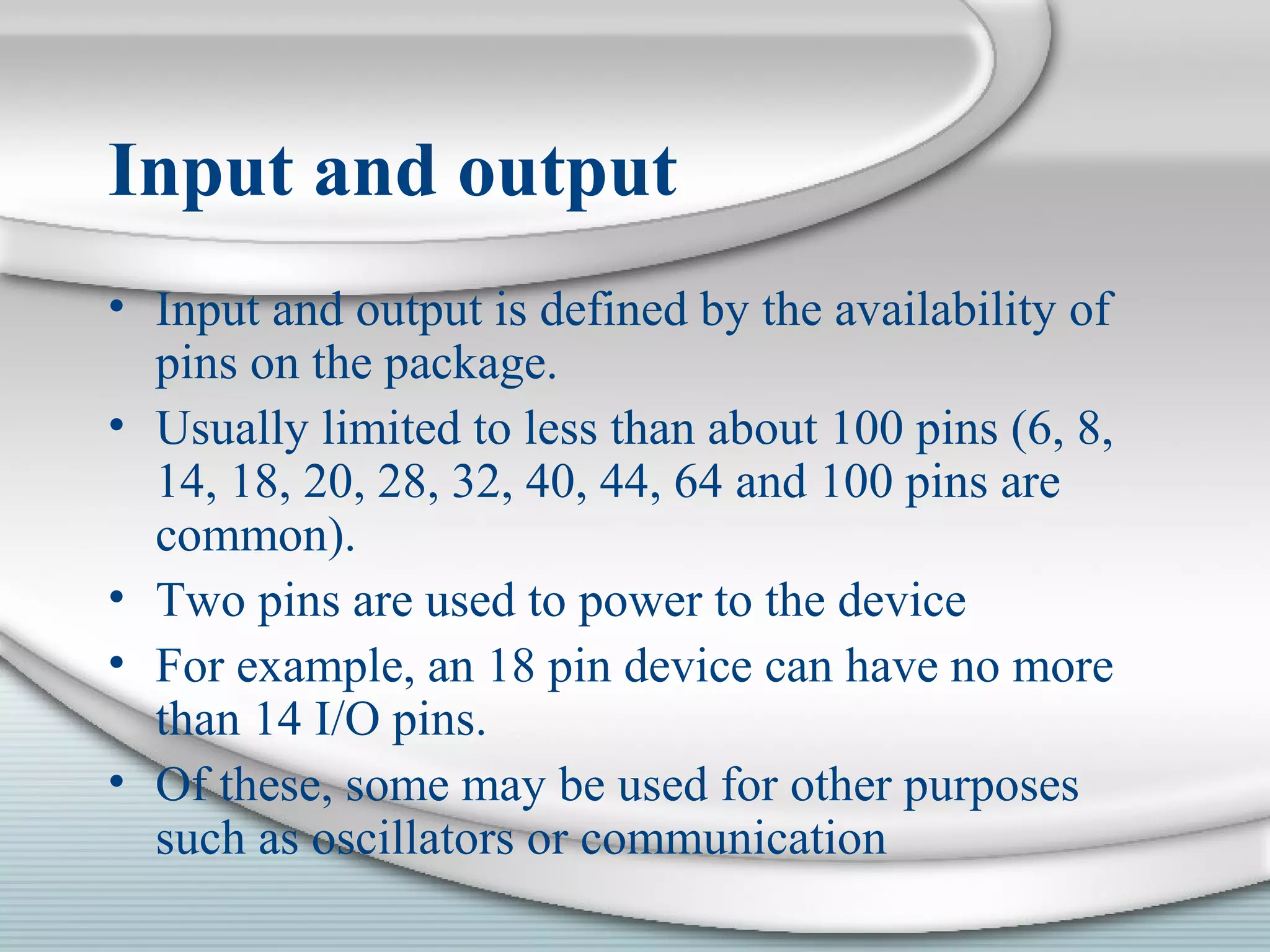 Input and output
• Input and output is defined by the availability of
pins on the package.
• Usually limited to less than about 100 pins (6, 8,
14, 18, 20, 28, 32, 40, 44, 64 and 100 pins are
common).
• Two pins are used to power to the device
• For example, an 18 pin device can have no more
than 14 I/O pins.
• Of these, some may be used for other purposes
such as oscillators or communication
 