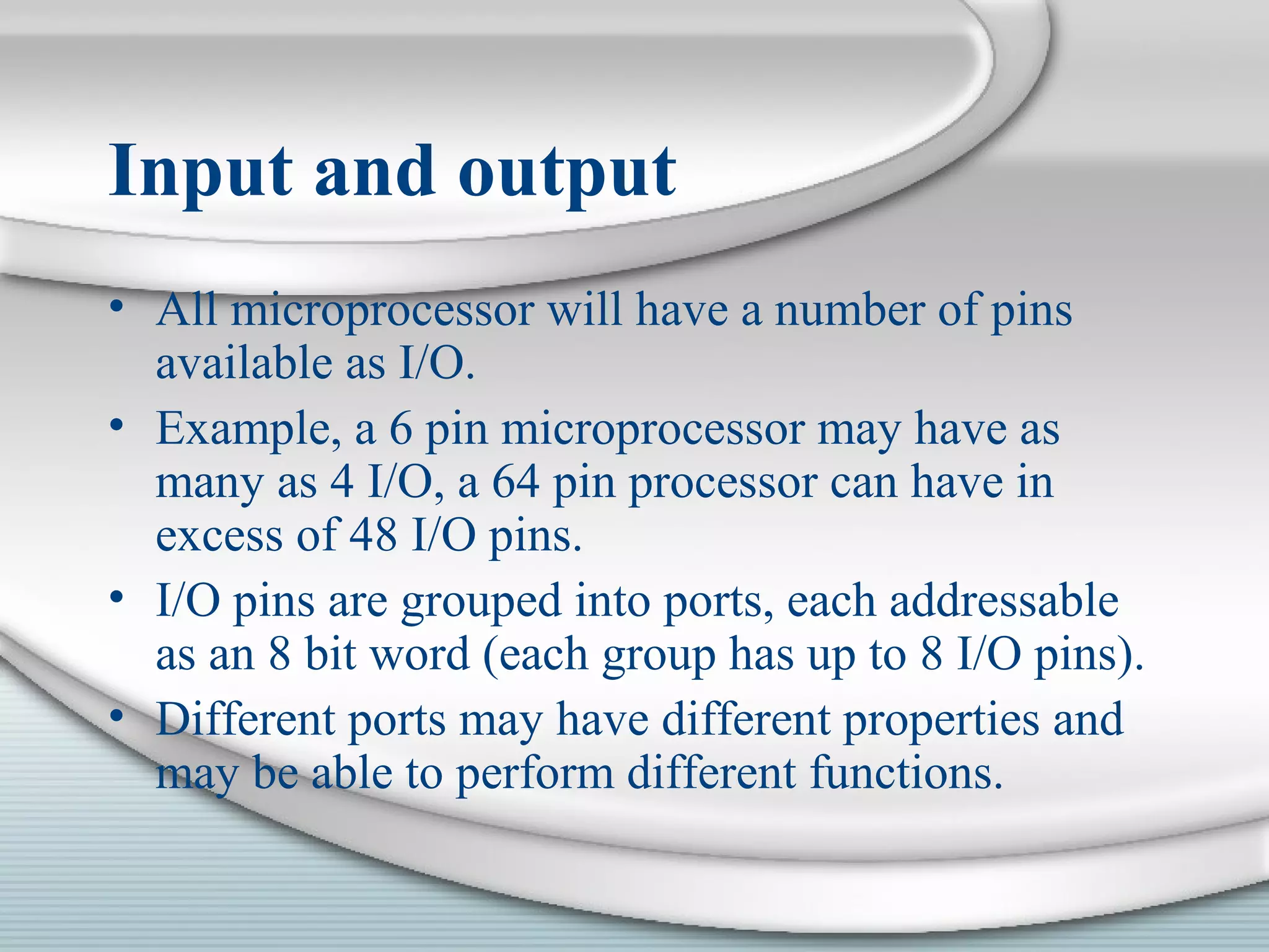 Input and output
• All microprocessor will have a number of pins
available as I/O.
• Example, a 6 pin microprocessor may have as
many as 4 I/O, a 64 pin processor can have in
excess of 48 I/O pins.
• I/O pins are grouped into ports, each addressable
as an 8 bit word (each group has up to 8 I/O pins).
• Different ports may have different properties and
may be able to perform different functions.
 