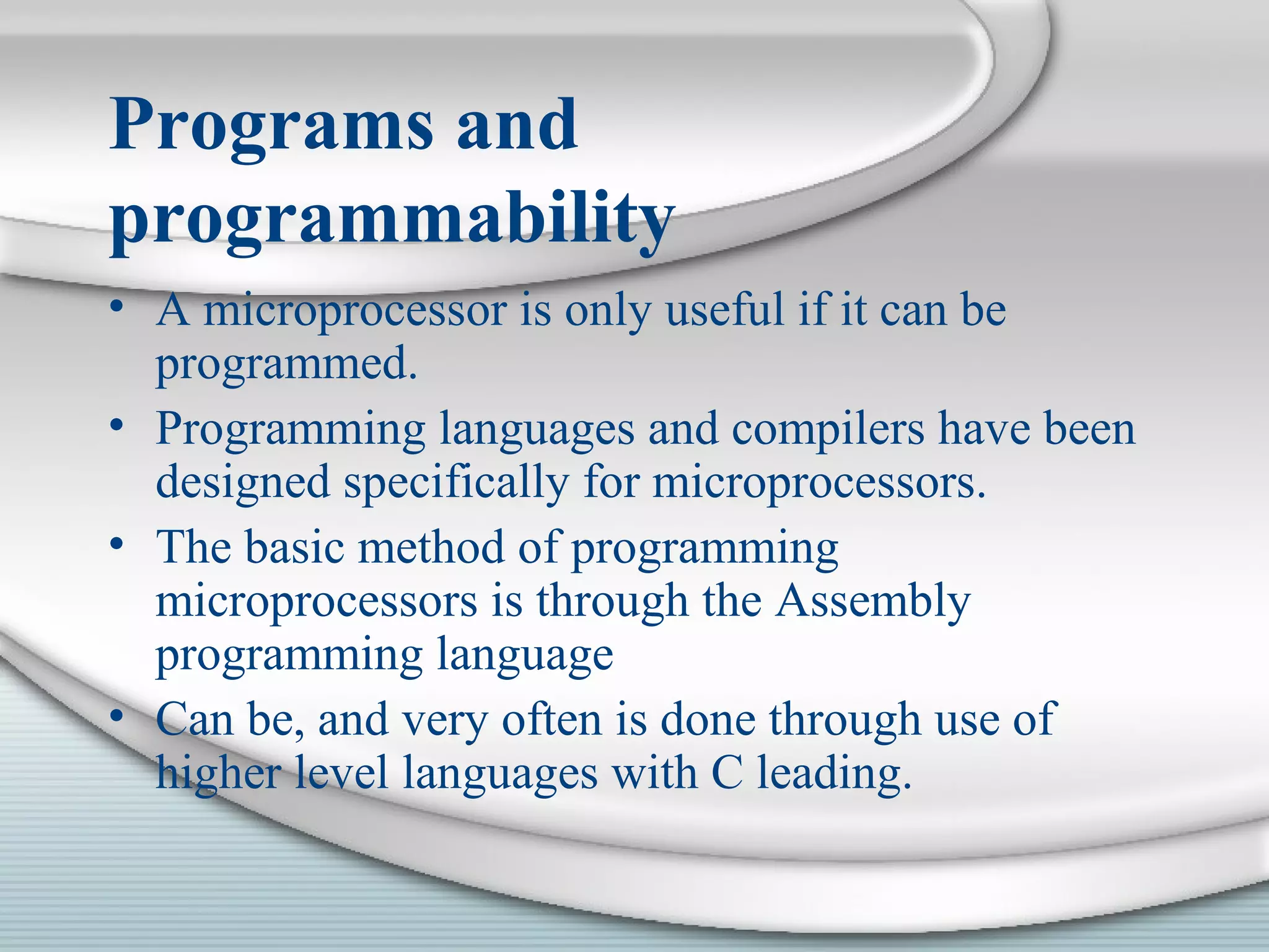 Programs and
programmability
• A microprocessor is only useful if it can be
programmed.
• Programming languages and compilers have been
designed specifically for microprocessors.
• The basic method of programming
microprocessors is through the Assembly
programming language
• Can be, and very often is done through use of
higher level languages with C leading.
 