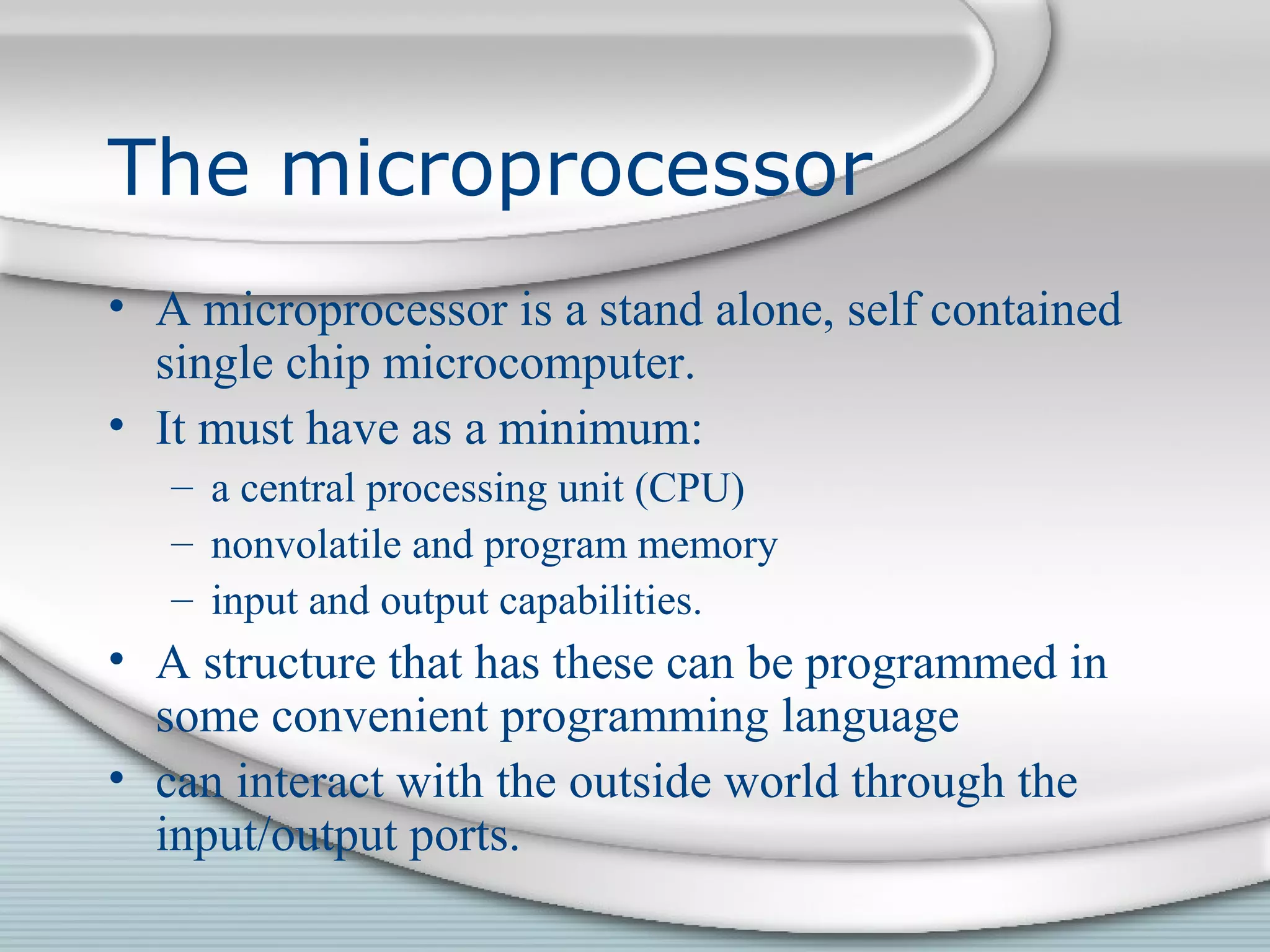 The microprocessor
• A microprocessor is a stand alone, self contained
single chip microcomputer.
• It must have as a minimum:
– a central processing unit (CPU)
– nonvolatile and program memory
– input and output capabilities.
• A structure that has these can be programmed in
some convenient programming language
• can interact with the outside world through the
input/output ports.
 