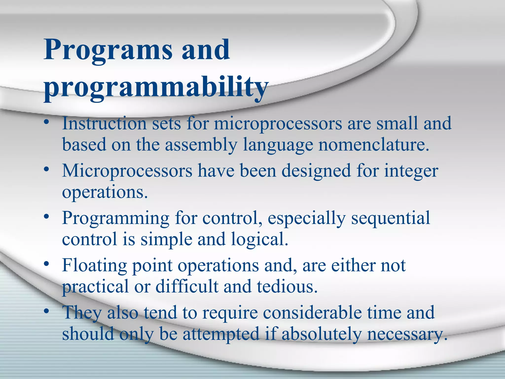 Programs and
programmability
• Instruction sets for microprocessors are small and
based on the assembly language nomenclature.
• Microprocessors have been designed for integer
operations.
• Programming for control, especially sequential
control is simple and logical.
• Floating point operations and, are either not
practical or difficult and tedious.
• They also tend to require considerable time and
should only be attempted if absolutely necessary.
 
