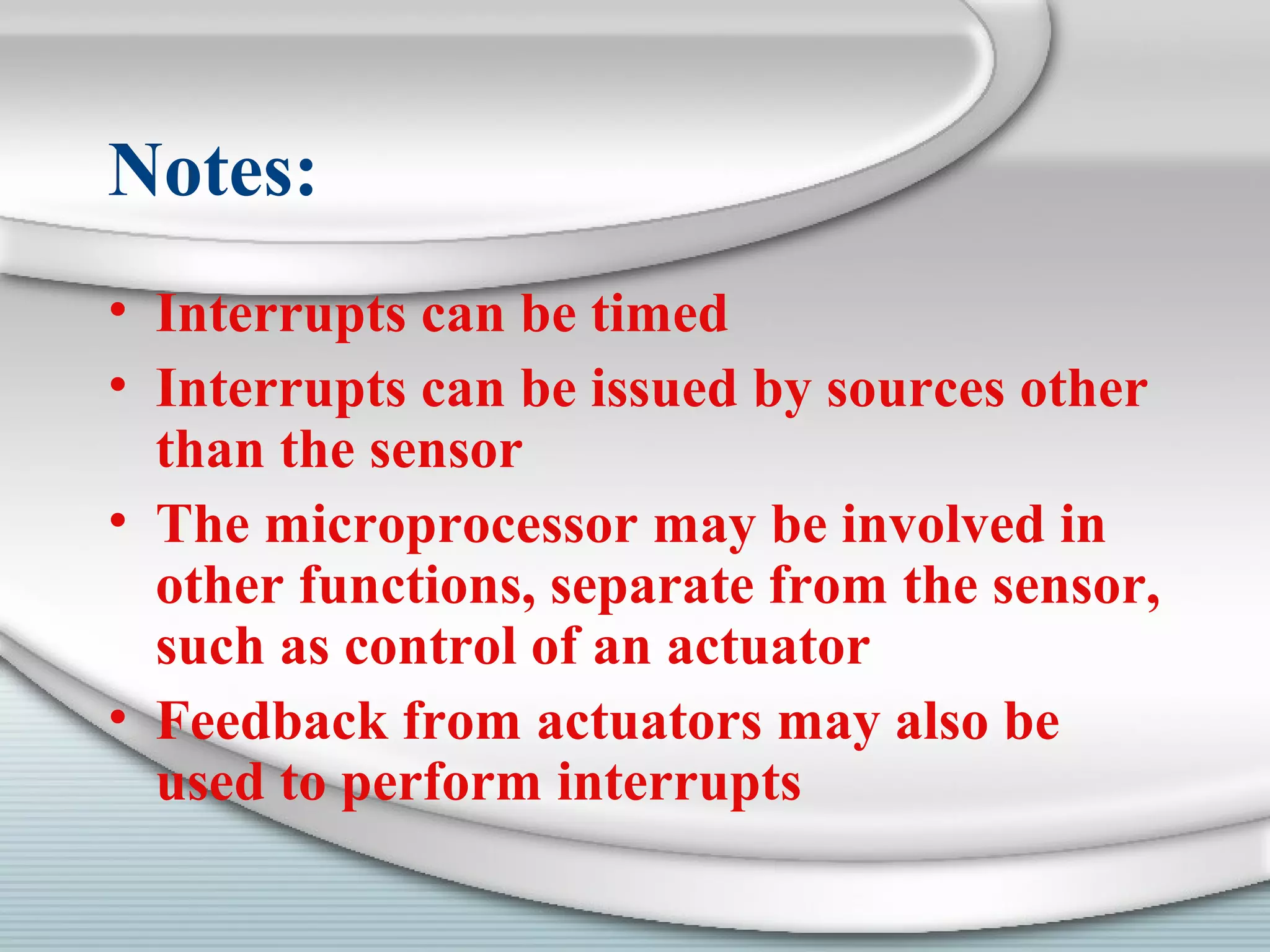 Notes:
• Interrupts can be timed
• Interrupts can be issued by sources other
than the sensor
• The microprocessor may be involved in
other functions, separate from the sensor,
such as control of an actuator
• Feedback from actuators may also be
used to perform interrupts
 