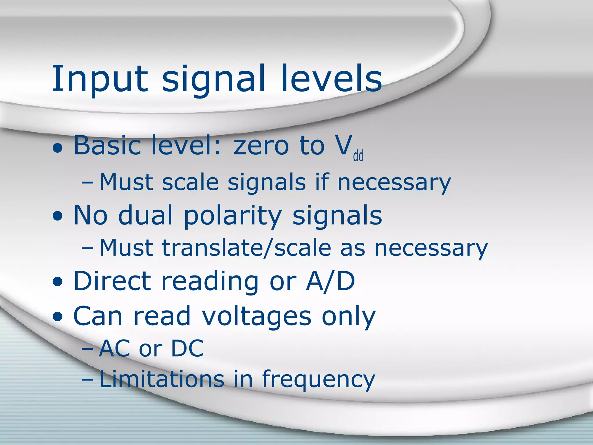 Input signal levels
• Basic level: zero to Vdd
– Must scale signals if necessary
• No dual polarity signals
– Must translate/scale as necessary
• Direct reading or A/D
• Can read voltages only
– AC or DC
– Limitations in frequency
 
