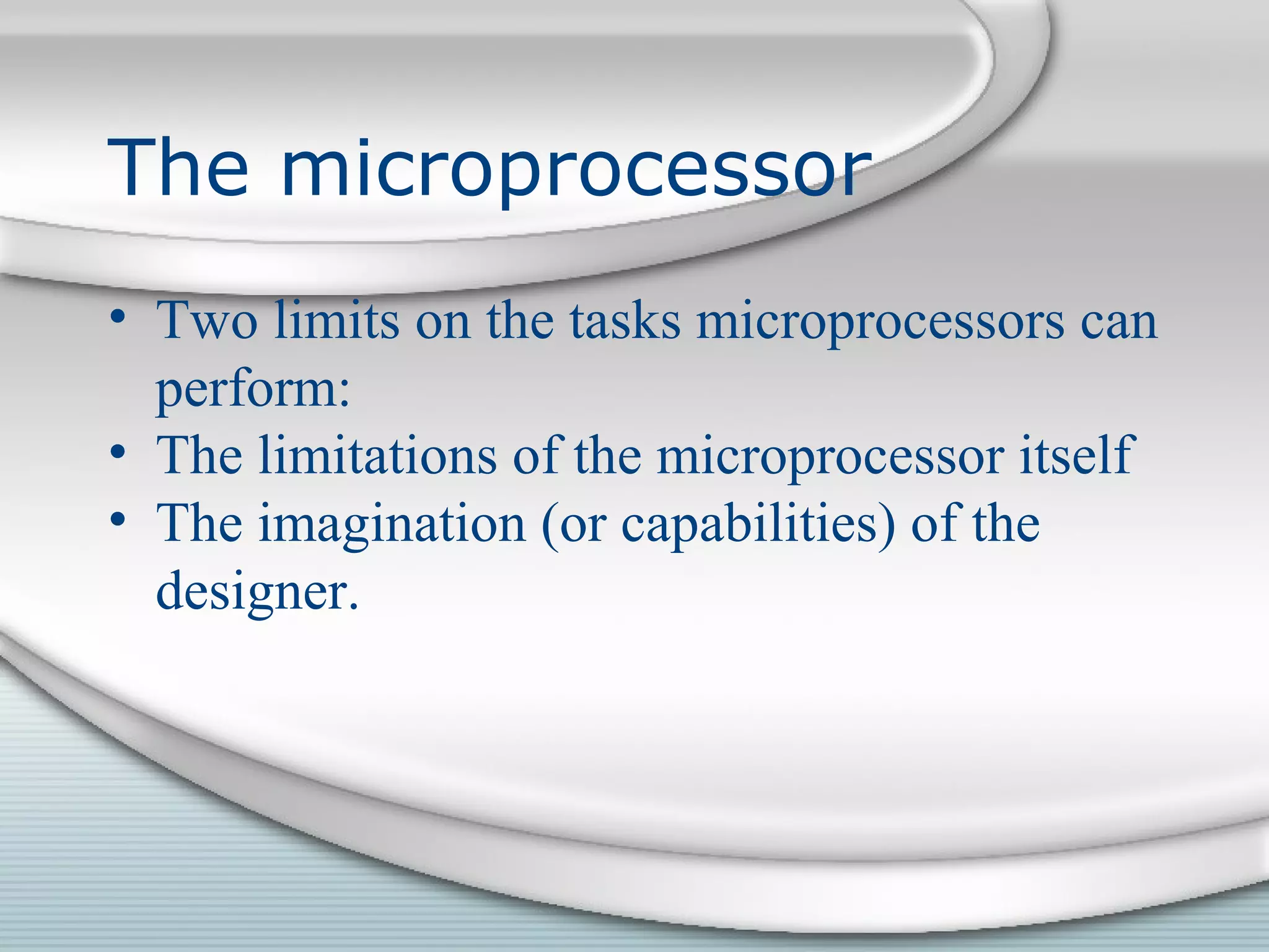 The microprocessor
• Two limits on the tasks microprocessors can
perform:
• The limitations of the microprocessor itself
• The imagination (or capabilities) of the
designer.
 