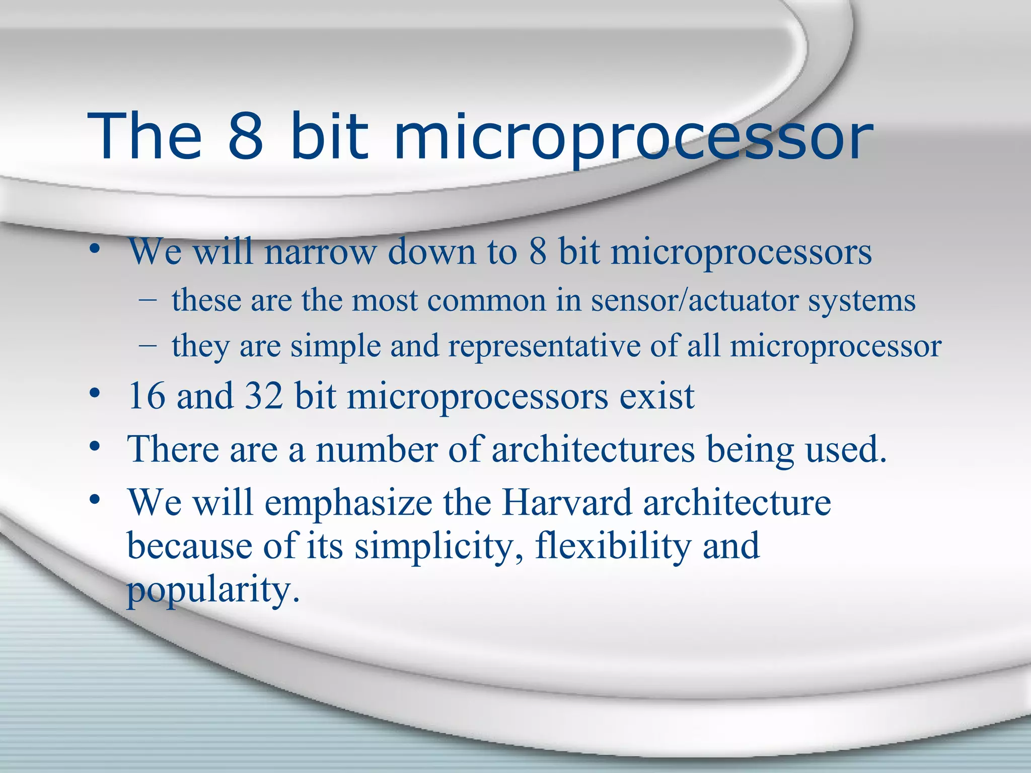 The 8 bit microprocessor
• We will narrow down to 8 bit microprocessors
– these are the most common in sensor/actuator systems
– they are simple and representative of all microprocessor
• 16 and 32 bit microprocessors exist
• There are a number of architectures being used.
• We will emphasize the Harvard architecture
because of its simplicity, flexibility and
popularity.
 