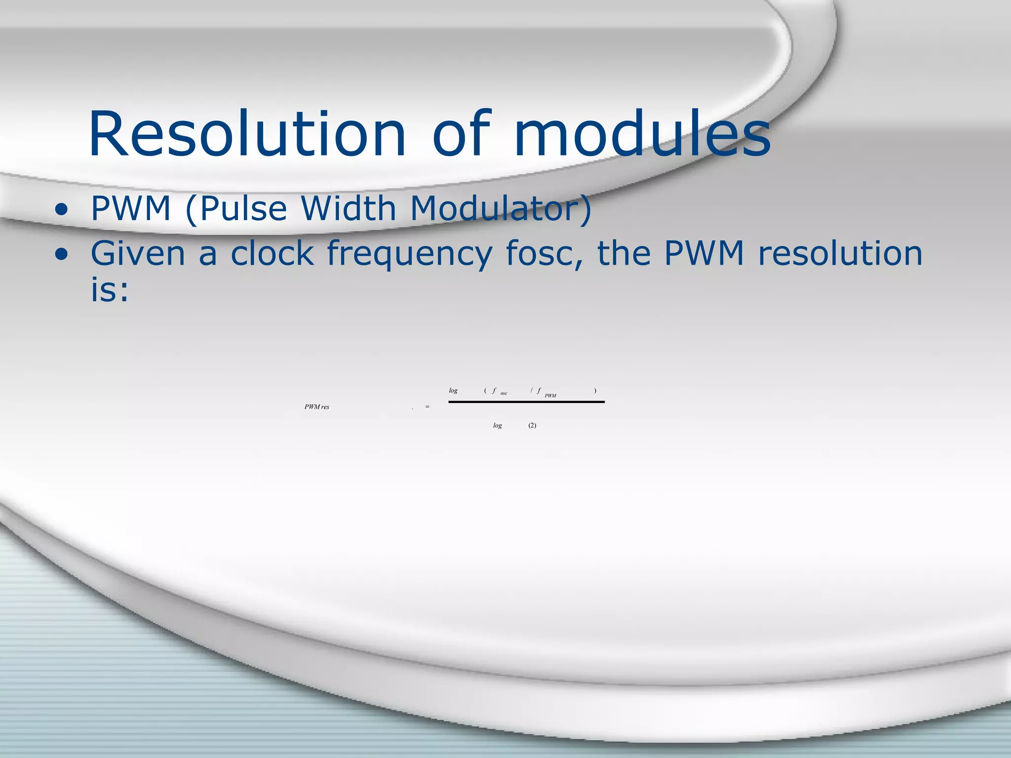 Resolution of modules
• PWM (Pulse Width Modulator)
• Given a clock frequency fosc, the PWM resolution
is:
PWM res . =
log ( f osc / f
PWM
)
log (2)
 
