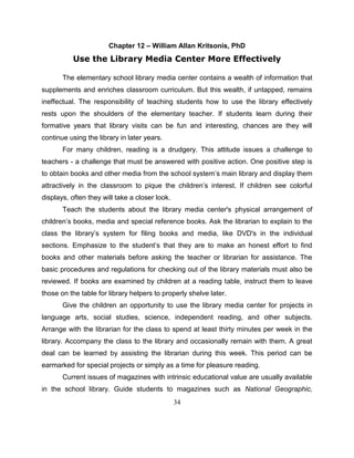 34
Chapter 12 – William Allan Kritsonis, PhD
Use the Library Media Center More Effectively
The elementary school library media center contains a wealth of information that
supplements and enriches classroom curriculum. But this wealth, if untapped, remains
ineffectual. The responsibility of teaching students how to use the library effectively
rests upon the shoulders of the elementary teacher. If students learn during their
formative years that library visits can be fun and interesting, chances are they will
continue using the library in later years.
For many children, reading is a drudgery. This attitude issues a challenge to
teachers - a challenge that must be answered with positive action. One positive step is
to obtain books and other media from the school system’s main library and display them
attractively in the classroom to pique the children’s interest. If children see colorful
displays, often they will take a closer look.
Teach the students about the library media center's physical arrangement of
children’s books, media and special reference books. Ask the librarian to explain to the
class the library’s system for filing books and media, like DVD's in the individual
sections. Emphasize to the student’s that they are to make an honest effort to find
books and other materials before asking the teacher or librarian for assistance. The
basic procedures and regulations for checking out of the library materials must also be
reviewed. If books are examined by children at a reading table, instruct them to leave
those on the table for library helpers to properly shelve later.
Give the children an opportunity to use the library media center for projects in
language arts, social studies, science, independent reading, and other subjects.
Arrange with the librarian for the class to spend at least thirty minutes per week in the
library. Accompany the class to the library and occasionally remain with them. A great
deal can be learned by assisting the librarian during this week. This period can be
earmarked for special projects or simply as a time for pleasure reading.
Current issues of magazines with intrinsic educational value are usually available
in the school library. Guide students to magazines such as National Geographic,
 