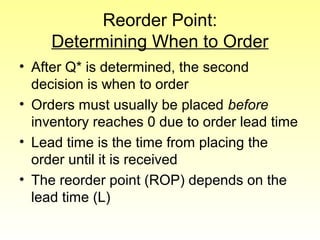 Reorder Point:
Determining When to Order
• After Q* is determined, the second
decision is when to order
• Orders must usually be placed before
inventory reaches 0 due to order lead time
• Lead time is the time from placing the
order until it is received
• The reorder point (ROP) depends on the
lead time (L)
 
