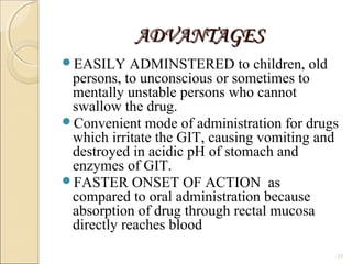 ADVANTAGESADVANTAGES
EASILY ADMINSTERED to children, old
persons, to unconscious or sometimes to
mentally unstable persons who cannot
swallow the drug.
Convenient mode of administration for drugs
which irritate the GIT, causing vomiting and
destroyed in acidic pH of stomach and
enzymes of GIT.
FASTER ONSET OF ACTION as
compared to oral administration because
absorption of drug through rectal mucosa
directly reaches blood
11
 
