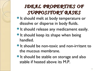 IDEAL PROPERTIES OFIDEAL PROPERTIES OF
SUPPOSITORY BASESSUPPOSITORY BASES
It should melt at body temperature or
dissolve or disperse in body fluids.
It should release any medicament easily.
It should keep its shape when being
handled.
It should be non-toxic and non-irritant to
the mucous membrane.
It should be stable on storage and also
stable if heated above its M.P.
13
 