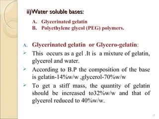 ii)Water soluble bases:ii)Water soluble bases:
A. Glycerinated gelatin or Glycero-gelatin:
 This occurs as a gel .It is a mixture of gelatin,
glycerol and water.
 According to B.P the composition of the base
is gelatin-14%w/w ,glycerol-70%w/w
 To get a stiff mass, the quantity of gelatin
should be increased to32%w/w and that of
glycerol reduced to 40%w/w.
17
A. Glycerinated gelatin
B. Polyethylene glycol (PEG) polymers.
 