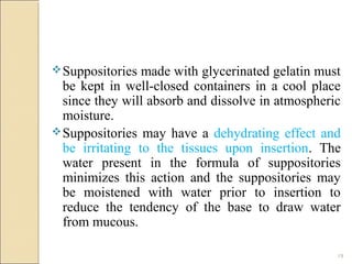 19
Suppositories made with glycerinated gelatin must
be kept in well-closed containers in a cool place
since they will absorb and dissolve in atmospheric
moisture.
Suppositories may have a dehydrating effect and
be irritating to the tissues upon insertion. The
water present in the formula of suppositories
minimizes this action and the suppositories may
be moistened with water prior to insertion to
reduce the tendency of the base to draw water
from mucous.
 
