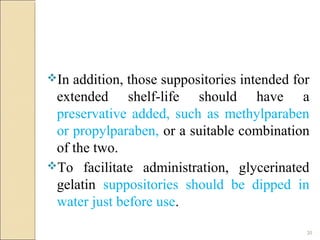 20
In addition, those suppositories intended for
extended shelf-life should have a
preservative added, such as methylparaben
or propylparaben, or a suitable combination
of the two.
To facilitate administration, glycerinated
gelatin suppositories should be dipped in
water just before use.
 