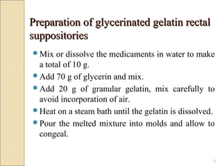 21
Preparation of glycerinated gelatin rectalPreparation of glycerinated gelatin rectal
suppositoriessuppositories
Mix or dissolve the medicaments in water to make
a total of 10 g.
Add 70 g of glycerin and mix.
Add 20 g of granular gelatin, mix carefully to
avoid incorporation of air.
Heat on a steam bath until the gelatin is dissolved.
Pour the melted mixture into molds and allow to
congeal.
 