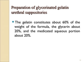 22
Preparation of glycerinated gelatinPreparation of glycerinated gelatin
urethral suppositoriesurethral suppositories
The gelatin constitutes about 60% of the
weight of the formula, the glycerin about
20%, and the medicated aqueous portion
about 20%.
 