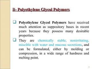 23
B-B- Polyethylene Glycol PolymersPolyethylene Glycol Polymers
 Polyethylene Glycol Polymers have received
much attention as suppository bases in recent
years because they possess many desirable
properties.
 They are chemically stable, nonirritating,
miscible with water and mucous secretions, and
can be formulated, either by molding or
compression, in a wide range of hardness and
melting point.
 