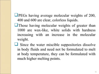 25
PEGs having average molecular weights of 200,
400 and 600 are clear, colorless liquids.
Those having molecular weights of greater than
1000 are wax-like, white solids with hardness
increasing with an increase in the molecular
weight.
 Since the water miscible suppositories dissolve
in body fluids and need not be formulated to melt
at body temperature, they can be formulated with
much higher melting points.
 