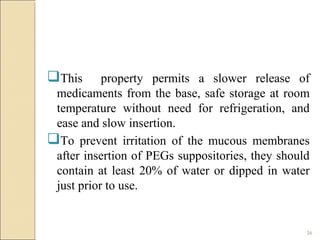 26
This property permits a slower release of
medicaments from the base, safe storage at room
temperature without need for refrigeration, and
ease and slow insertion.
To prevent irritation of the mucous membranes
after insertion of PEGs suppositories, they should
contain at least 20% of water or dipped in water
just prior to use.
 