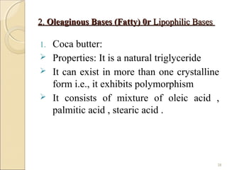 2.2. Oleaginous Bases (Fatty) 0rOleaginous Bases (Fatty) 0r Lipophilic BasesLipophilic Bases
1. Coca butter:
 Properties: It is a natural triglyceride
 It can exist in more than one crystalline
form i.e., it exhibits polymorphism
 It consists of mixture of oleic acid ,
palmitic acid , stearic acid .
28
 