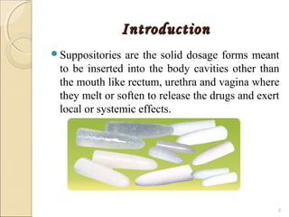 IntroductionIntroduction
Suppositories are the solid dosage forms meant
to be inserted into the body cavities other than
the mouth like rectum, urethra and vagina where
they melt or soften to release the drugs and exert
local or systemic effects.
3
 