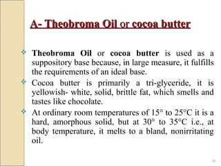 30
A- Theobroma OilA- Theobroma Oil oror cocoa buttercocoa butter
 Theobroma Oil or cocoa butter is used as a
suppository base because, in large measure, it fulfills
the requirements of an ideal base.
 Cocoa butter is primarily a tri-glyceride, it is
yellowish- white, solid, brittle fat, which smells and
tastes like chocolate.
 At ordinary room temperatures of 15° to 25°C it is a
hard, amorphous solid, but at 30° to 35°C i.e., at
body temperature, it melts to a bland, nonirritating
oil.
 