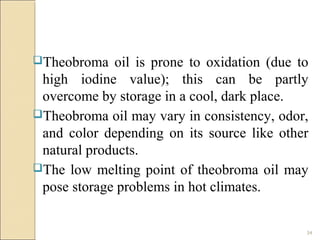 34
Theobroma oil is prone to oxidation (due to
high iodine value); this can be partly
overcome by storage in a cool, dark place.
Theobroma oil may vary in consistency, odor,
and color depending on its source like other
natural products.
The low melting point of theobroma oil may
pose storage problems in hot climates.
 