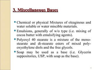 35
3. Miscellaneous Bases3. Miscellaneous Bases
Chemical or physical Mixtures of oleaginous and
water soluble or water miscible materials.
Emulsions, generally of w/o type (i.e. mixing of
cocoa butter with emulsifying agents).
Polyoxyl 40 stearate is a mixture of the mono-
stearate and di-stearate esters of mixed poly-
oxyethylene diols and the free glycols.
Soap may be used as a base (i.e. Glycerin
suppositories, USP, with soap as the base).
 