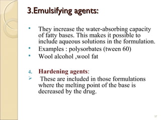 3.Emulsifying agents:3.Emulsifying agents:
 They increase the water-absorbing capacity
of fatty bases. This makes it possible to
include aqueous solutions in the formulation.
 Examples : polysorbates (tween 60)
 Wool alcohol ,wool fat
4. Hardening agents:
 These are included in those formulations
where the melting point of the base is
decreased by the drug.
37
 